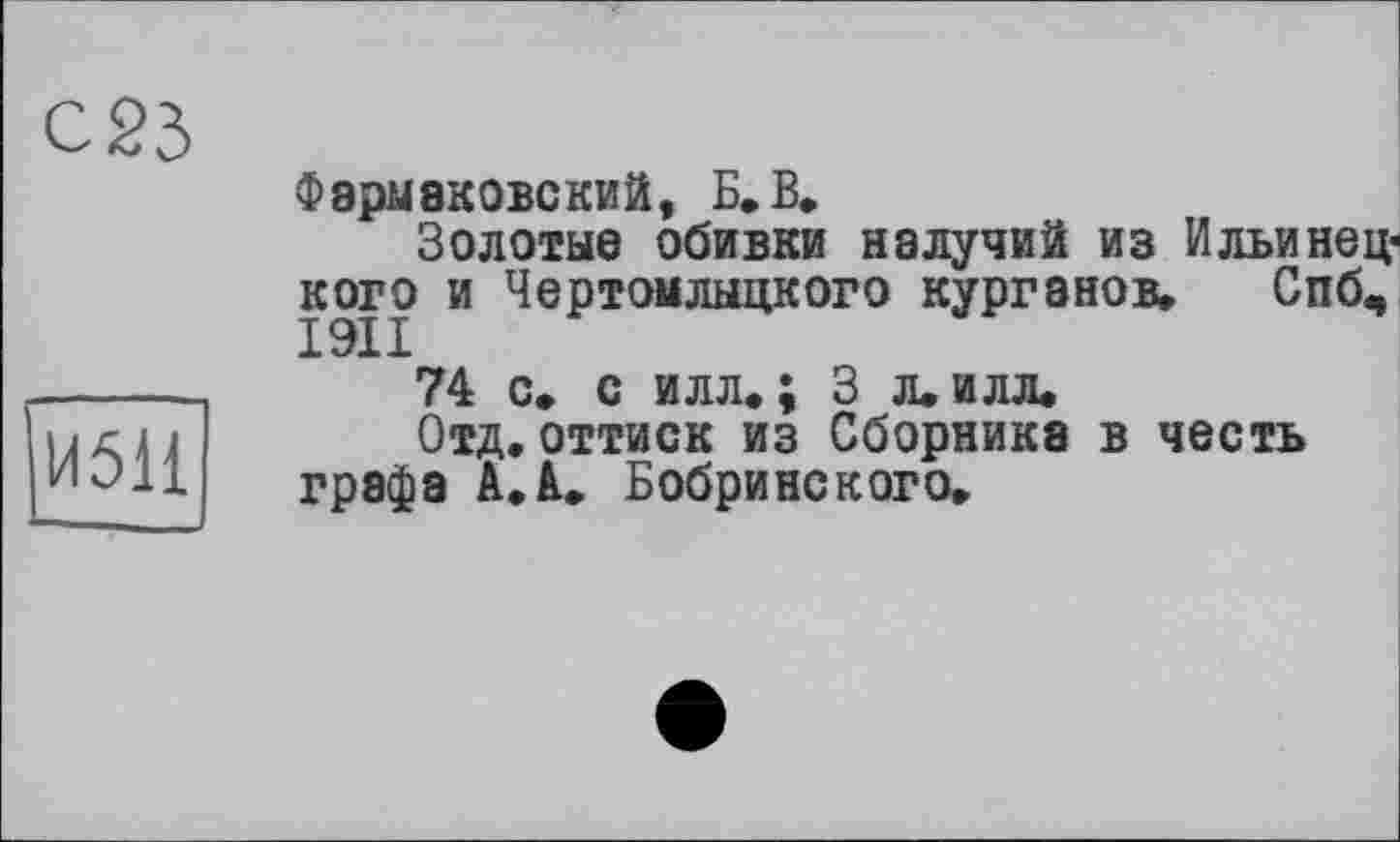 ﻿И51І
Фэрмаковский, Б. В.
Золотые обивки налучий из Ильинец-кого и Чертомлыцкого курганов» Спб«,
74 с» с илл.; 3 л.илл.
Отд.оттиск из Сборника в честь графа A.à. Бобринского.